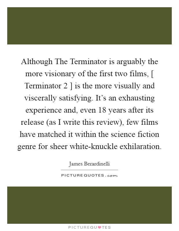 Although The Terminator is arguably the more visionary of the first two films, [ Terminator 2 ] is the more visually and viscerally satisfying. It's an exhausting experience and, even 18 years after its release (as I write this review), few films have matched it within the science fiction genre for sheer white-knuckle exhilaration Picture Quote #1