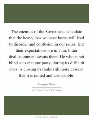 The enemies of the Soviet state calculate that the heavy loss we have borne will lead to disorder and confusion in our ranks. But their expectations are in vain: bitter disillusionment awaits them. He who is not blind sees that our party, during its difficult days, is closing its ranks still more closely, that it is united and unshakable Picture Quote #1