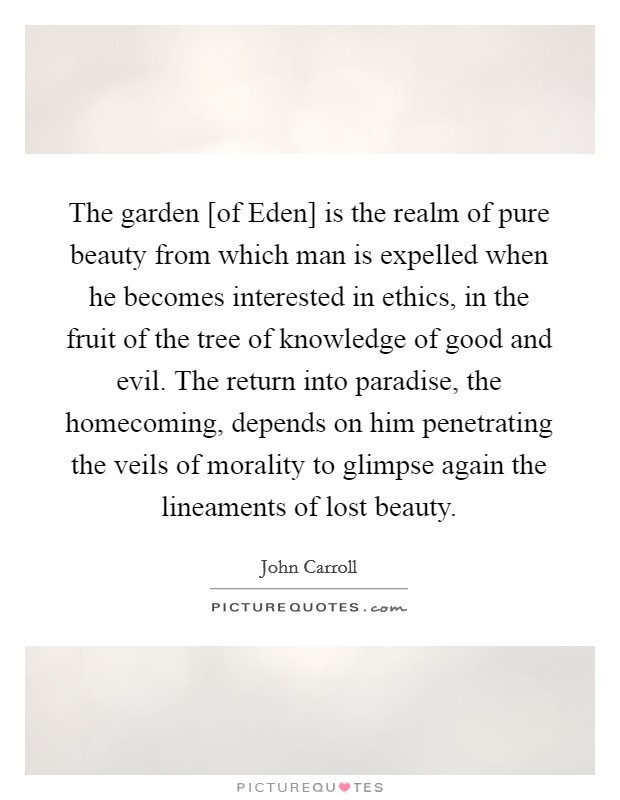 The garden [of Eden] is the realm of pure beauty from which man is expelled when he becomes interested in ethics, in the fruit of the tree of knowledge of good and evil. The return into paradise, the homecoming, depends on him penetrating the veils of morality to glimpse again the lineaments of lost beauty Picture Quote #1