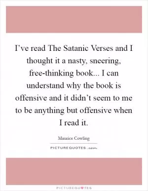 I’ve read The Satanic Verses and I thought it a nasty, sneering, free-thinking book... I can understand why the book is offensive and it didn’t seem to me to be anything but offensive when I read it Picture Quote #1