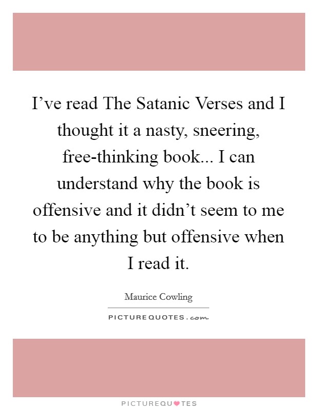 I've read The Satanic Verses and I thought it a nasty, sneering, free-thinking book... I can understand why the book is offensive and it didn't seem to me to be anything but offensive when I read it Picture Quote #1