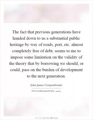 The fact that previous generations have handed down to us a substantial public heritage by way of roads, port, etc. almost completely free of debt, seems to me to impose some limitation on the validity of the theory that by borrowing we should, or could, pass on the burden of development to the next generation Picture Quote #1