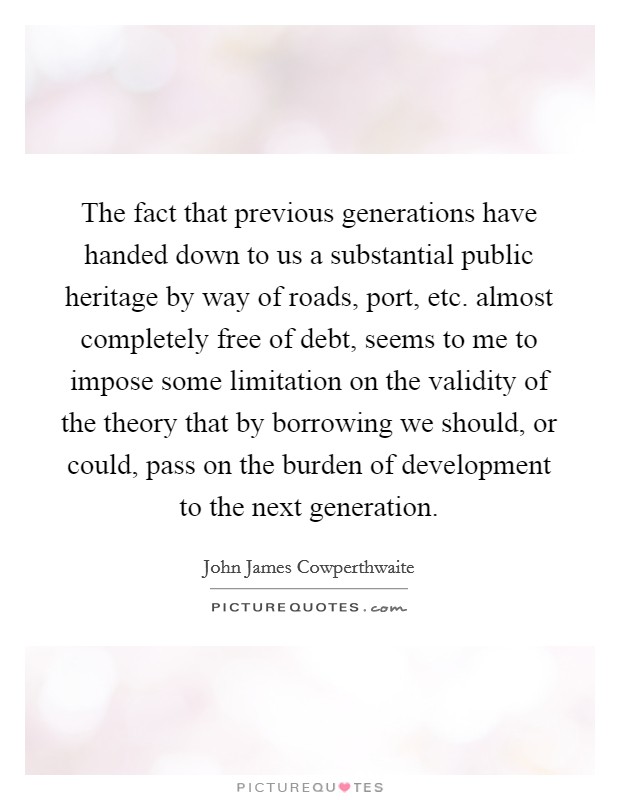 The fact that previous generations have handed down to us a substantial public heritage by way of roads, port, etc. almost completely free of debt, seems to me to impose some limitation on the validity of the theory that by borrowing we should, or could, pass on the burden of development to the next generation Picture Quote #1