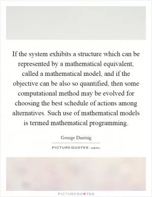 If the system exhibits a structure which can be represented by a mathematical equivalent, called a mathematical model, and if the objective can be also so quantified, then some computational method may be evolved for choosing the best schedule of actions among alternatives. Such use of mathematical models is termed mathematical programming Picture Quote #1