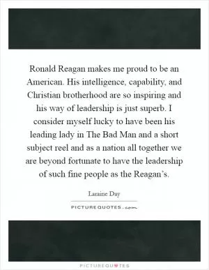 Ronald Reagan makes me proud to be an American. His intelligence, capability, and Christian brotherhood are so inspiring and his way of leadership is just superb. I consider myself lucky to have been his leading lady in The Bad Man and a short subject reel and as a nation all together we are beyond fortunate to have the leadership of such fine people as the Reagan’s Picture Quote #1
