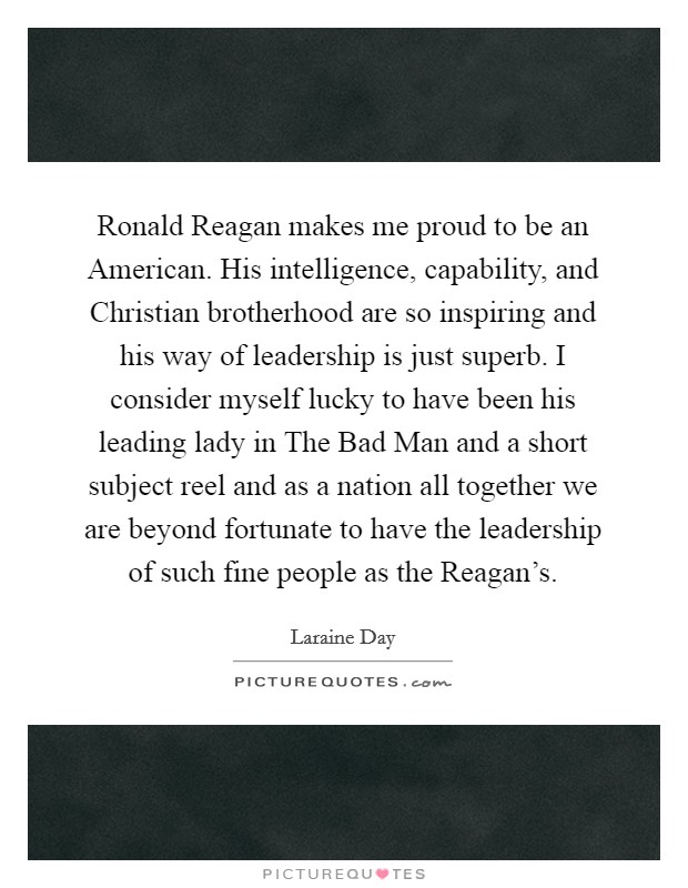Ronald Reagan makes me proud to be an American. His intelligence, capability, and Christian brotherhood are so inspiring and his way of leadership is just superb. I consider myself lucky to have been his leading lady in The Bad Man and a short subject reel and as a nation all together we are beyond fortunate to have the leadership of such fine people as the Reagan's Picture Quote #1