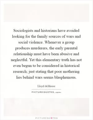 Sociologists and historians have avoided looking for the family sources of wars and social violence. Whenever a group produces murderers, the early parental relationship must have been abusive and neglectful. Yet this elementary truth has not even begun to be considered in historical research; just stating that poor mothering lies behind wars seems blasphemous Picture Quote #1