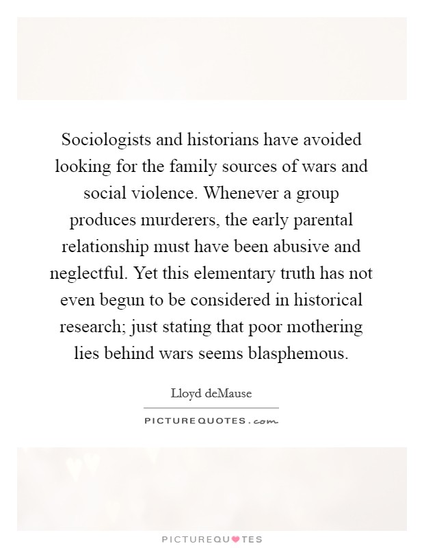 Sociologists and historians have avoided looking for the family sources of wars and social violence. Whenever a group produces murderers, the early parental relationship must have been abusive and neglectful. Yet this elementary truth has not even begun to be considered in historical research; just stating that poor mothering lies behind wars seems blasphemous Picture Quote #1
