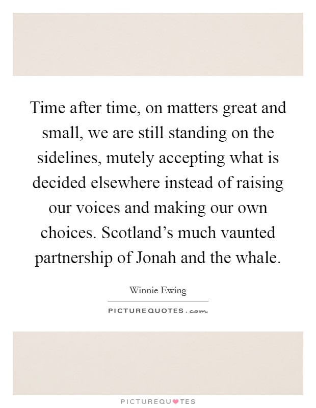 Time after time, on matters great and small, we are still standing on the sidelines, mutely accepting what is decided elsewhere instead of raising our voices and making our own choices. Scotland's much vaunted partnership of Jonah and the whale Picture Quote #1
