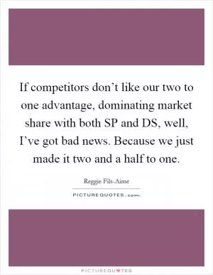 If competitors don’t like our two to one advantage, dominating market share with both SP and DS, well, I’ve got bad news. Because we just made it two and a half to one Picture Quote #1