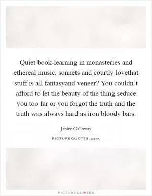 Quiet book-learning in monasteries and ethereal music, sonnets and courtly lovethat stuff is all fantasyand veneer? You couldn’t afford to let the beauty of the thing seduce you too far or you forgot the truth and the truth was always hard as iron bloody bars Picture Quote #1
