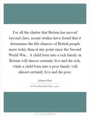 For all the chatter that Britain has moved beyond class, recent studies have found that it determines the life chances of British people more today than at any point since the Second World War... A child born into a rich family in Britain will almost certainly live and die rich, while a child born into a poor family will almost certainly live and die poor Picture Quote #1