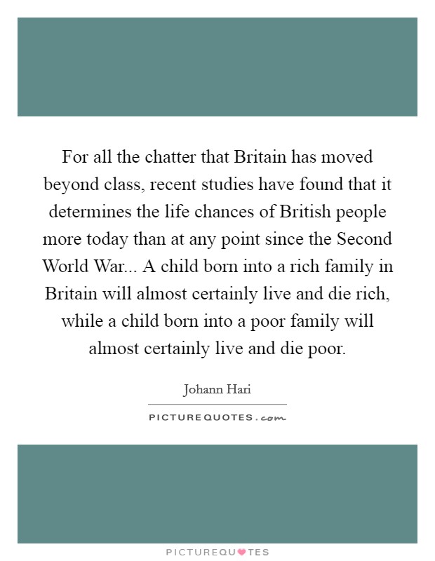 For all the chatter that Britain has moved beyond class, recent studies have found that it determines the life chances of British people more today than at any point since the Second World War... A child born into a rich family in Britain will almost certainly live and die rich, while a child born into a poor family will almost certainly live and die poor Picture Quote #1