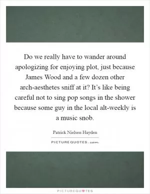 Do we really have to wander around apologizing for enjoying plot, just because James Wood and a few dozen other arch-aesthetes sniff at it? It’s like being careful not to sing pop songs in the shower because some guy in the local alt-weekly is a music snob Picture Quote #1