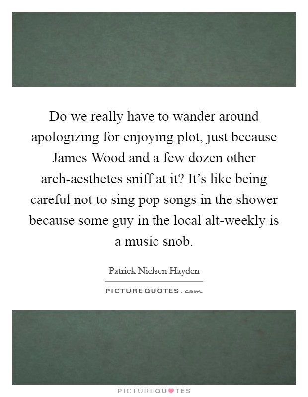 Do we really have to wander around apologizing for enjoying plot, just because James Wood and a few dozen other arch-aesthetes sniff at it? It's like being careful not to sing pop songs in the shower because some guy in the local alt-weekly is a music snob Picture Quote #1