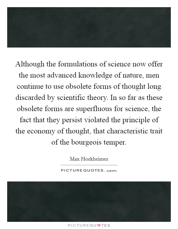 Although the formulations of science now offer the most advanced knowledge of nature, men continue to use obsolete forms of thought long discarded by scientific theory. In so far as these obsolete forms are superfluous for science, the fact that they persist violated the principle of the economy of thought, that characteristic trait of the bourgeois temper Picture Quote #1