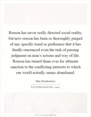 Reason has never really directed social reality, but now reason has been so thoroughly purged of any specific trend or preference that it has finally renounced even the task of passing judgment on man’s actions and way of life. Reason has turned them over for ultimate sanction to the conflicting interests to which our world actually seems abandoned Picture Quote #1
