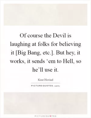 Of course the Devil is laughing at folks for believing it [Big Bang, etc.]. But hey, it works, it sends ‘em to Hell, so he’ll use it Picture Quote #1