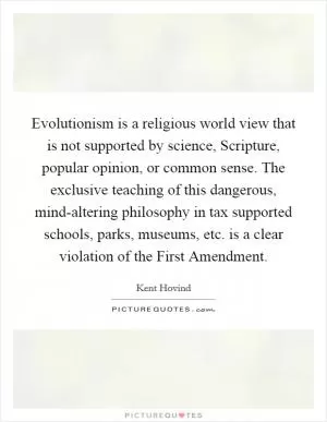 Evolutionism is a religious world view that is not supported by science, Scripture, popular opinion, or common sense. The exclusive teaching of this dangerous, mind-altering philosophy in tax supported schools, parks, museums, etc. is a clear violation of the First Amendment Picture Quote #1