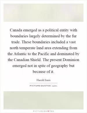Canada emerged as a political entity with boundaries largely determined by the fur trade. These boundaries included a vast north temperate land area extending from the Atlantic to the Pacific and dominated by the Canadian Shield. The present Dominion emerged not in spite of geography but because of it Picture Quote #1