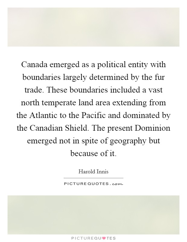 Canada emerged as a political entity with boundaries largely determined by the fur trade. These boundaries included a vast north temperate land area extending from the Atlantic to the Pacific and dominated by the Canadian Shield. The present Dominion emerged not in spite of geography but because of it Picture Quote #1