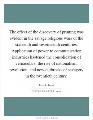 The effect of the discovery of printing was evident in the savage religious wars of the sixteenth and seventeenth centuries. Application of power to communication industries hastened the consolidation of vernaculars, the rise of nationalism, revolution, and new outbreaks of savagery in the twentieth century Picture Quote #1
