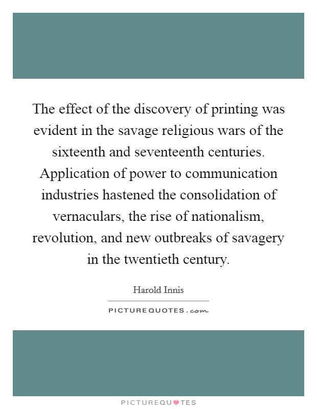 The effect of the discovery of printing was evident in the savage religious wars of the sixteenth and seventeenth centuries. Application of power to communication industries hastened the consolidation of vernaculars, the rise of nationalism, revolution, and new outbreaks of savagery in the twentieth century Picture Quote #1