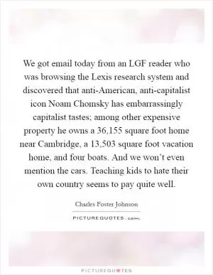 We got email today from an LGF reader who was browsing the Lexis research system and discovered that anti-American, anti-capitalist icon Noam Chomsky has embarrassingly capitalist tastes; among other expensive property he owns a 36,155 square foot home near Cambridge, a 13,503 square foot vacation home, and four boats. And we won’t even mention the cars. Teaching kids to hate their own country seems to pay quite well Picture Quote #1