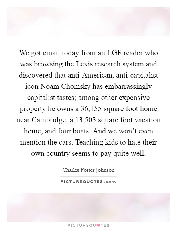 We got email today from an LGF reader who was browsing the Lexis research system and discovered that anti-American, anti-capitalist icon Noam Chomsky has embarrassingly capitalist tastes; among other expensive property he owns a 36,155 square foot home near Cambridge, a 13,503 square foot vacation home, and four boats. And we won't even mention the cars. Teaching kids to hate their own country seems to pay quite well Picture Quote #1