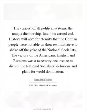 The craziest of all political systems, the unique dictatorship, found its earned end. History will note for eternity that the German people were not able on their own initiative to shake off the yoke of the National Socialists. The victory of the Americans, English and Russians was a necessary occurrence to disrupt the National Socialists’ delusions and plans for world domination Picture Quote #1