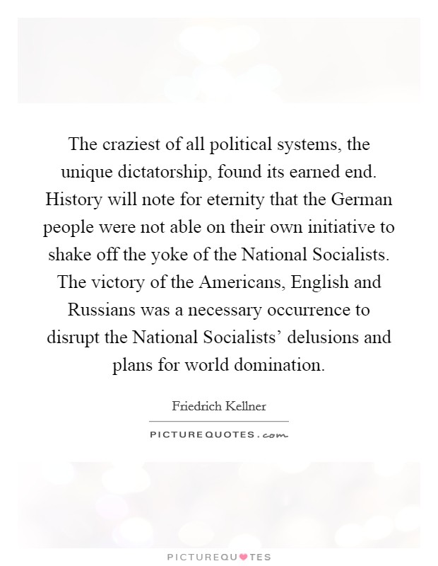 The craziest of all political systems, the unique dictatorship, found its earned end. History will note for eternity that the German people were not able on their own initiative to shake off the yoke of the National Socialists. The victory of the Americans, English and Russians was a necessary occurrence to disrupt the National Socialists' delusions and plans for world domination Picture Quote #1