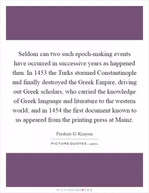 Seldom can two such epoch-making events have occurred in successive years as happened then. In 1453 the Turks stormed Constantinople and finally destroyed the Greek Empire, driving out Greek scholars, who carried the knowledge of Greek language and literature to the western world; and in 1454 the first document known to us appeared from the printing press at Mainz Picture Quote #1