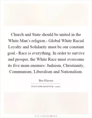 Church and State should be united in the White Man’s religion.- Global White Racial Loyalty and Solidarity must be our constant goal.- Race is everything. In order to survive and prosper, the White Race must overcome its five main enemies: Judaism, Christianity, Communism, Liberalism and Nationalism Picture Quote #1