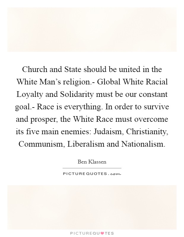 Church and State should be united in the White Man's religion.- Global White Racial Loyalty and Solidarity must be our constant goal.- Race is everything. In order to survive and prosper, the White Race must overcome its five main enemies: Judaism, Christianity, Communism, Liberalism and Nationalism Picture Quote #1