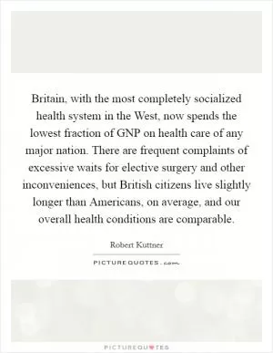 Britain, with the most completely socialized health system in the West, now spends the lowest fraction of GNP on health care of any major nation. There are frequent complaints of excessive waits for elective surgery and other inconveniences, but British citizens live slightly longer than Americans, on average, and our overall health conditions are comparable Picture Quote #1
