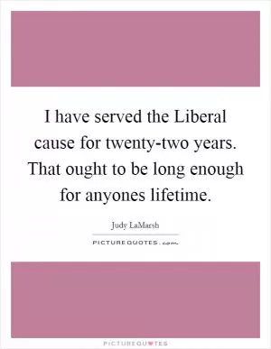 I have served the Liberal cause for twenty-two years. That ought to be long enough for anyones lifetime Picture Quote #1