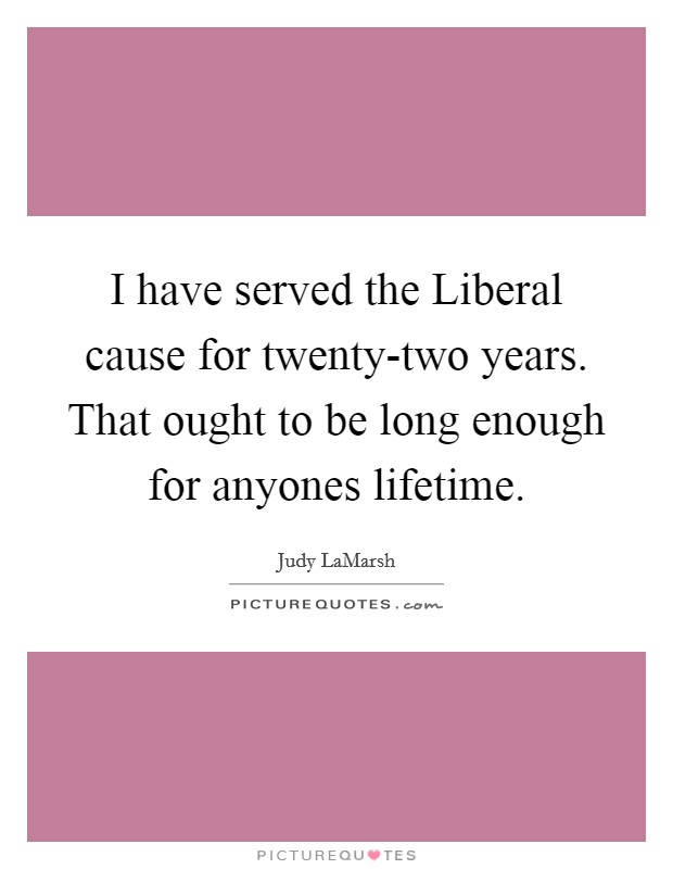 I have served the Liberal cause for twenty-two years. That ought to be long enough for anyones lifetime Picture Quote #1