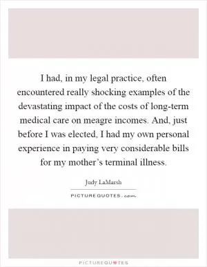 I had, in my legal practice, often encountered really shocking examples of the devastating impact of the costs of long-term medical care on meagre incomes. And, just before I was elected, I had my own personal experience in paying very considerable bills for my mother’s terminal illness Picture Quote #1