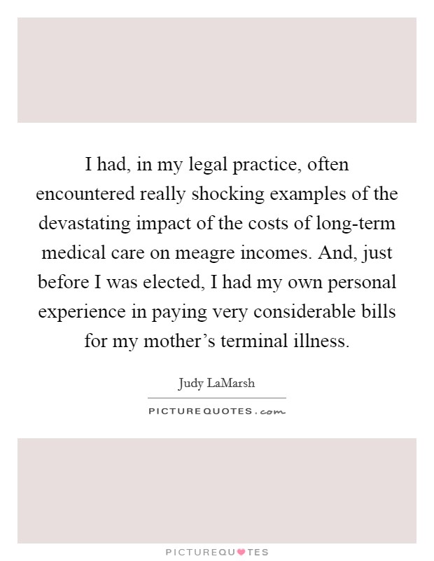 I had, in my legal practice, often encountered really shocking examples of the devastating impact of the costs of long-term medical care on meagre incomes. And, just before I was elected, I had my own personal experience in paying very considerable bills for my mother's terminal illness Picture Quote #1