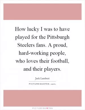 How lucky I was to have played for the Pittsburgh Steelers fans. A proud, hard-working people, who loves their football, and their players Picture Quote #1