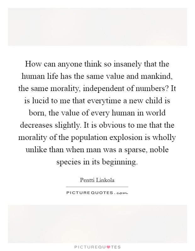 How can anyone think so insanely that the human life has the same value and mankind, the same morality, independent of numbers? It is lucid to me that everytime a new child is born, the value of every human in world decreases slightly. It is obvious to me that the morality of the population explosion is wholly unlike than when man was a sparse, noble species in its beginning Picture Quote #1