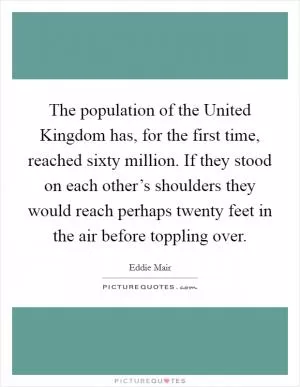 The population of the United Kingdom has, for the first time, reached sixty million. If they stood on each other’s shoulders they would reach perhaps twenty feet in the air before toppling over Picture Quote #1