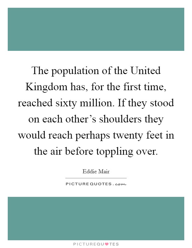 The population of the United Kingdom has, for the first time, reached sixty million. If they stood on each other's shoulders they would reach perhaps twenty feet in the air before toppling over Picture Quote #1