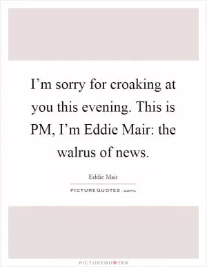 I’m sorry for croaking at you this evening. This is PM, I’m Eddie Mair: the walrus of news Picture Quote #1