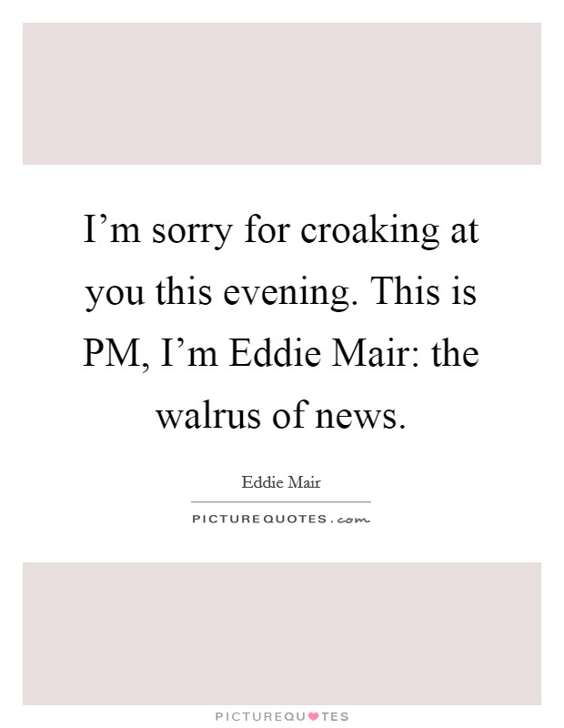 I'm sorry for croaking at you this evening. This is PM, I'm Eddie Mair: the walrus of news Picture Quote #1