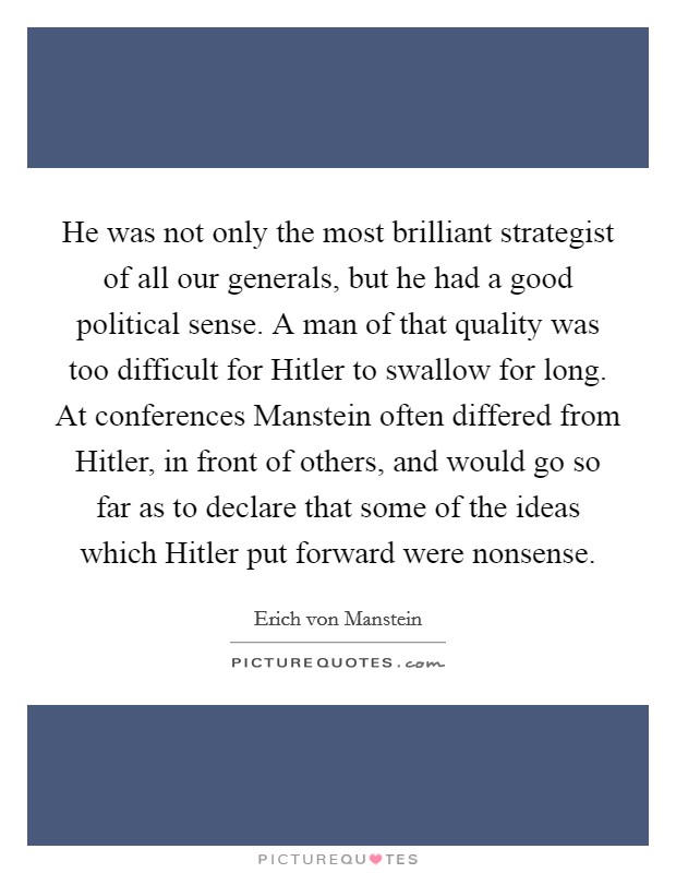 He was not only the most brilliant strategist of all our generals, but he had a good political sense. A man of that quality was too difficult for Hitler to swallow for long. At conferences Manstein often differed from Hitler, in front of others, and would go so far as to declare that some of the ideas which Hitler put forward were nonsense Picture Quote #1