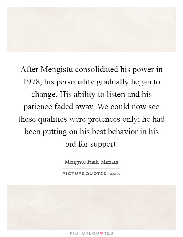 After Mengistu consolidated his power in 1978, his personality gradually began to change. His ability to listen and his patience faded away. We could now see these qualities were pretences only; he had been putting on his best behavior in his bid for support Picture Quote #1