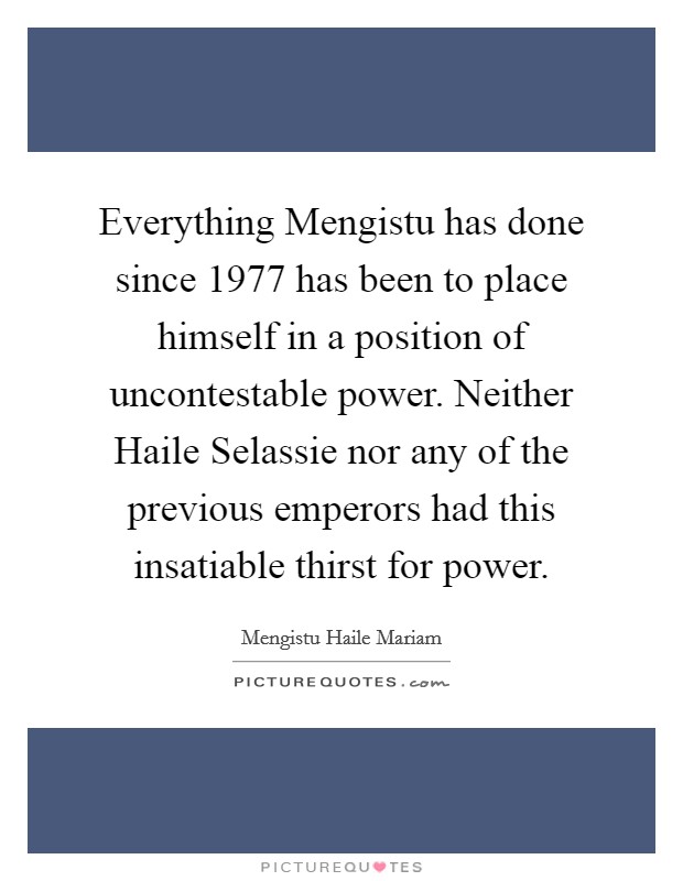 Everything Mengistu has done since 1977 has been to place himself in a position of uncontestable power. Neither Haile Selassie nor any of the previous emperors had this insatiable thirst for power Picture Quote #1