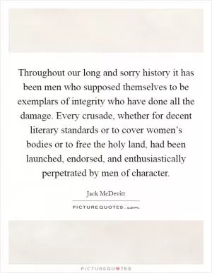 Throughout our long and sorry history it has been men who supposed themselves to be exemplars of integrity who have done all the damage. Every crusade, whether for decent literary standards or to cover women’s bodies or to free the holy land, had been launched, endorsed, and enthusiastically perpetrated by men of character Picture Quote #1