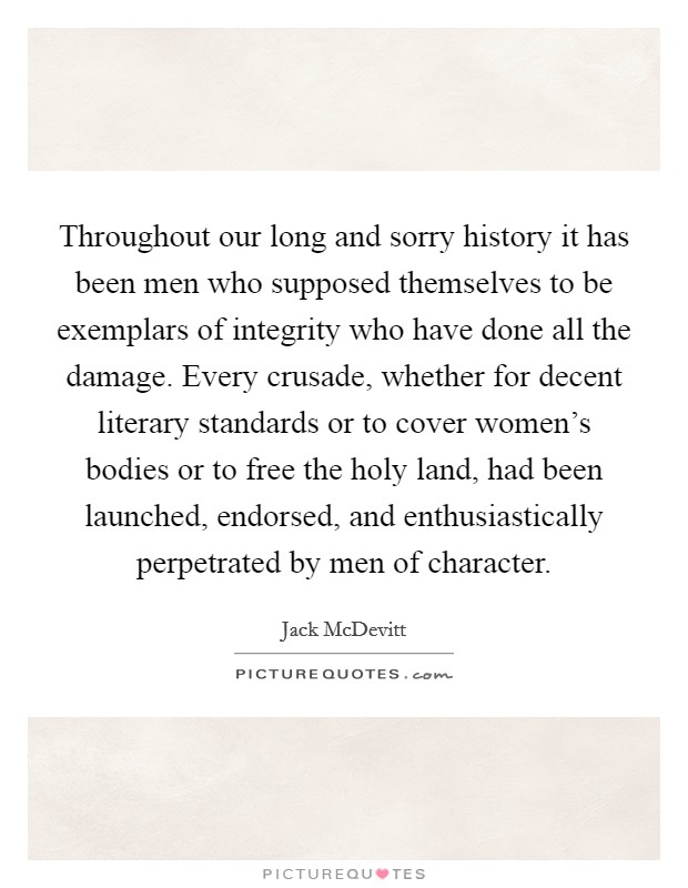 Throughout our long and sorry history it has been men who supposed themselves to be exemplars of integrity who have done all the damage. Every crusade, whether for decent literary standards or to cover women's bodies or to free the holy land, had been launched, endorsed, and enthusiastically perpetrated by men of character Picture Quote #1